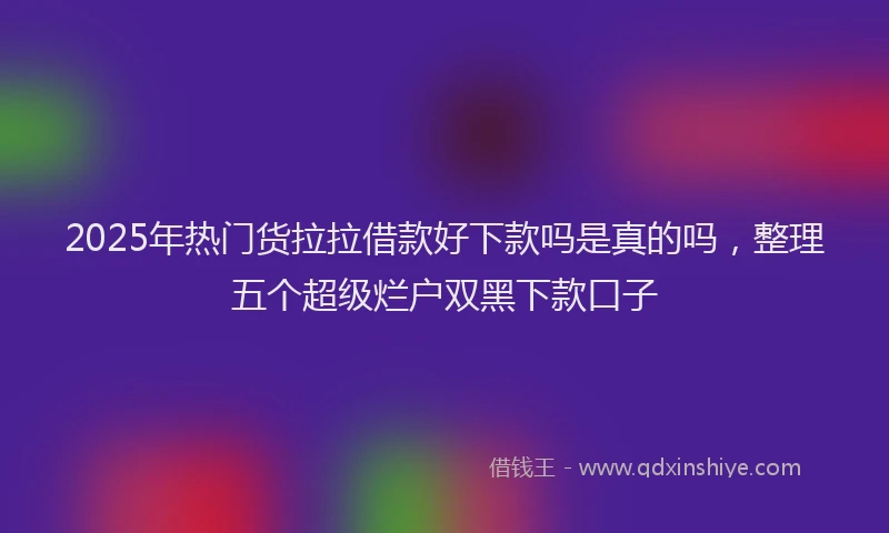 2025年热门货拉拉借款好下款吗是真的吗，整理五个超级烂户双黑下款口子