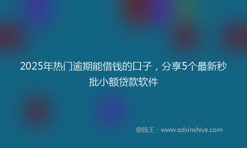 2025年热门逾期能借钱的口子，分享5个最新秒批小额贷款软件