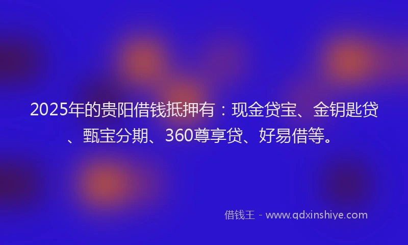 2025年的贵阳借钱抵押有：现金贷宝、金钥匙贷、甄宝分期、360尊享贷、好易借等。