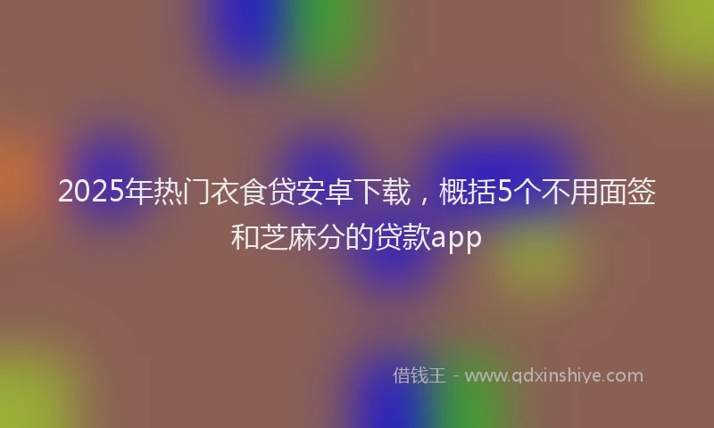 2025年热门衣食贷安卓下载，概括5个不用面签和芝麻分的贷款app
