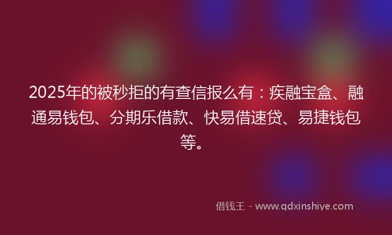 2025年的被秒拒的有查信报么有：疾融宝盒、融通易钱包、分期乐借款、快易借速贷、易捷钱包等。