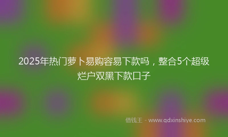 2025年热门萝卜易购容易下款吗，整合5个超级烂户双黑下款口子