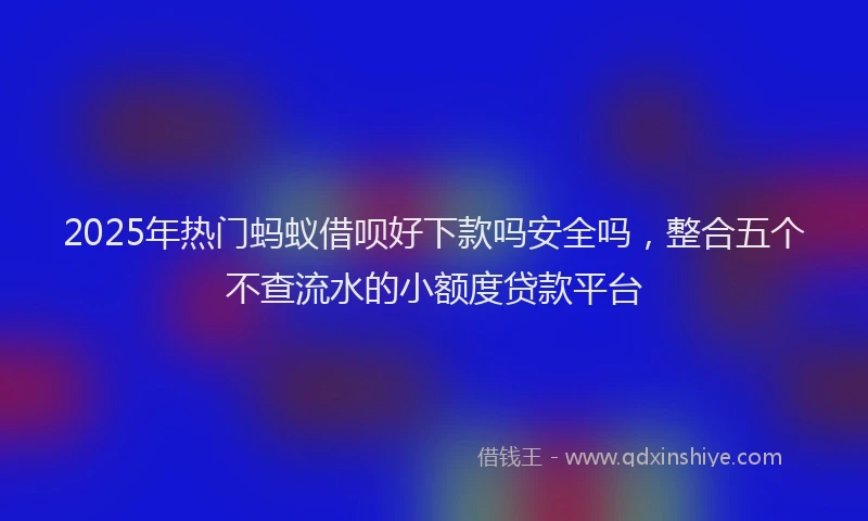 2025年热门蚂蚁借呗好下款吗安全吗，整合五个不查流水的小额度贷款平台