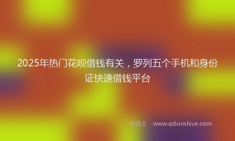 2025年热门花呗借钱有关，罗列五个手机和身份证快速借钱平台