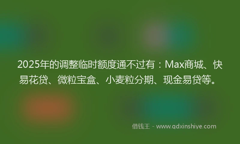 2025年的调整临时额度通不过有：Max商城、快易花贷、微粒宝盒、小麦粒分期、现金易贷等。