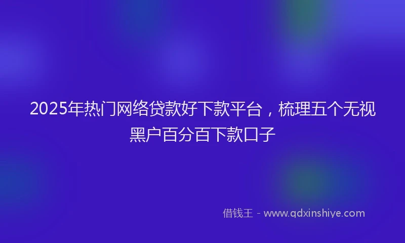 2025年热门网络贷款好下款平台，梳理五个无视黑户百分百下款口子