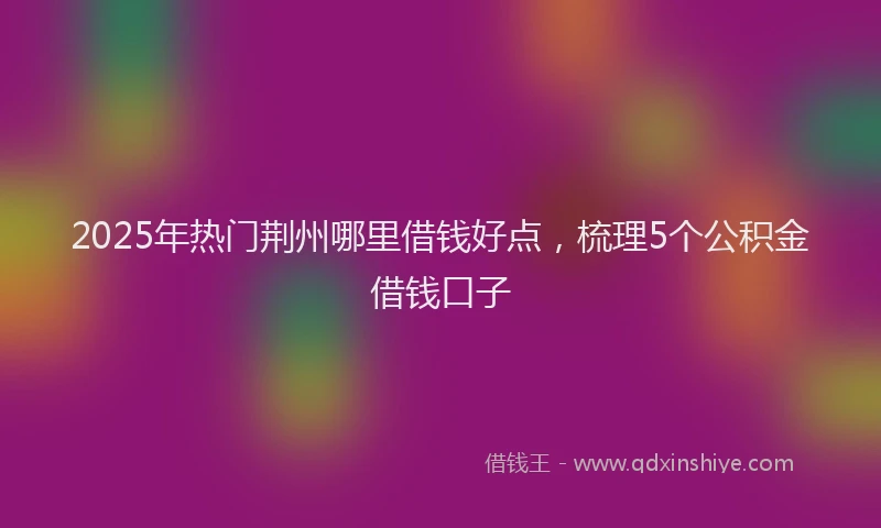 2025年热门荆州哪里借钱好点，梳理5个公积金借钱口子