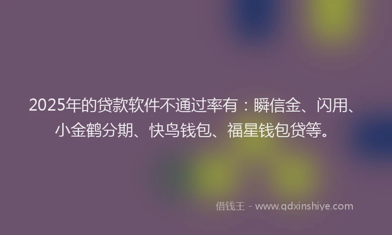 2025年的贷款软件不通过率有：瞬信金、闪用、小金鹤分期、快鸟钱包、福星钱包贷等。