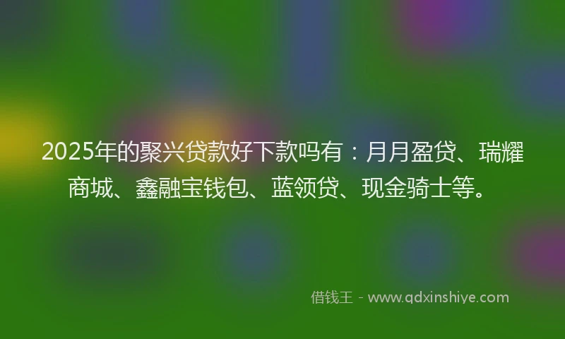 2025年的聚兴贷款好下款吗有：月月盈贷、瑞耀商城、鑫融宝钱包、蓝领贷、现金骑士等。
