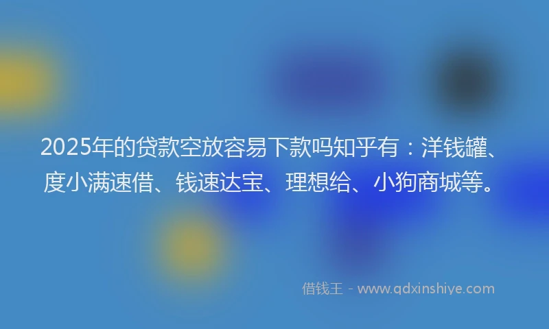2025年的贷款空放容易下款吗知乎有：洋钱罐、度小满速借、钱速达宝、理想给、小狗商城等。