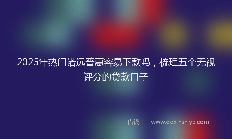 2025年热门诺远普惠容易下款吗，梳理五个无视评分的贷款口子