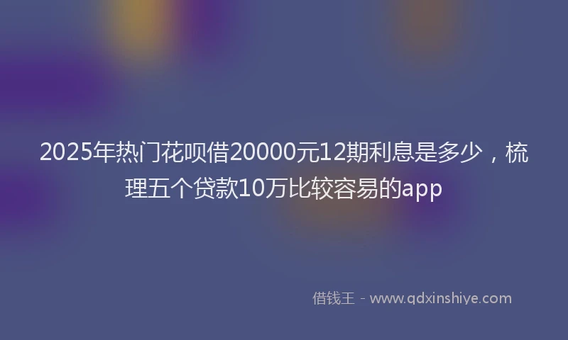 2025年热门花呗借20000元12期利息是多少,梳理五个贷款10万比较容易的app