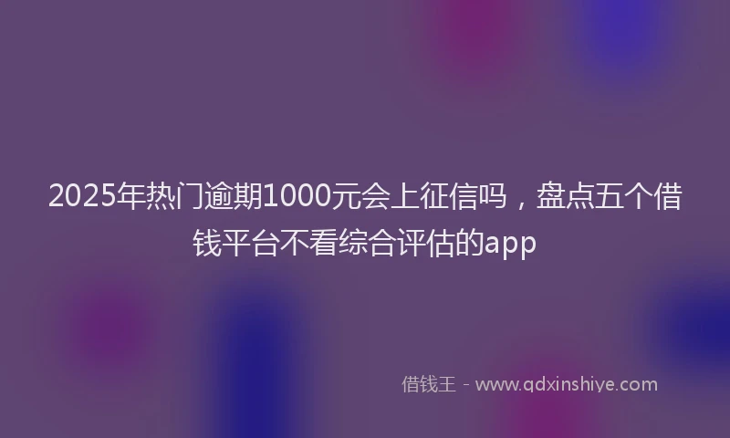 2025年热门逾期1000元会上征信吗，盘点五个借钱平台不看综合评估的app