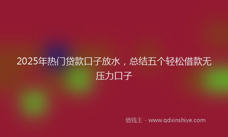 2025年热门贷款口子放水，总结五个轻松借款无压力口子