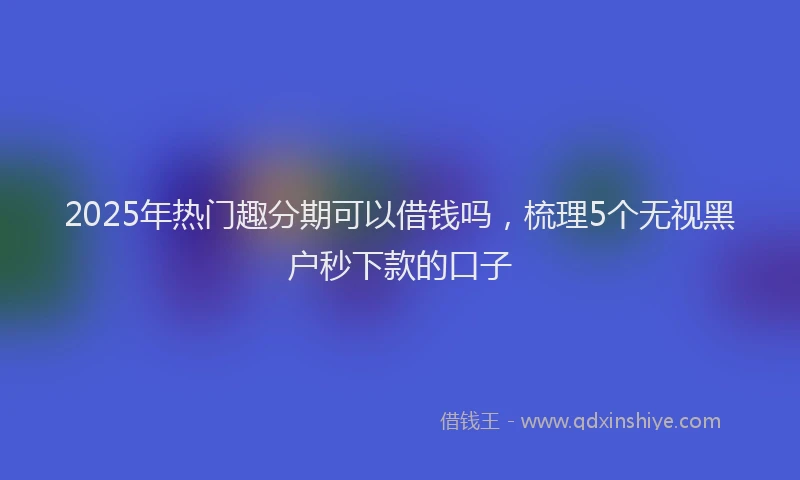 2025年热门趣分期可以借钱吗，梳理5个无视黑户秒下款的口子
