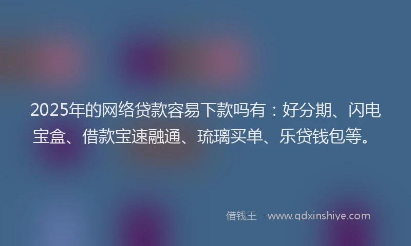 2025年的网络贷款容易下款吗有：好分期、闪电宝盒、借款宝速融通、琉璃买单、乐贷钱包等。