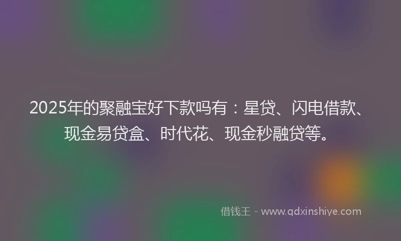 2025年的聚融宝好下款吗有：星贷、闪电借款、现金易贷盒、时代花、现金秒融贷等。