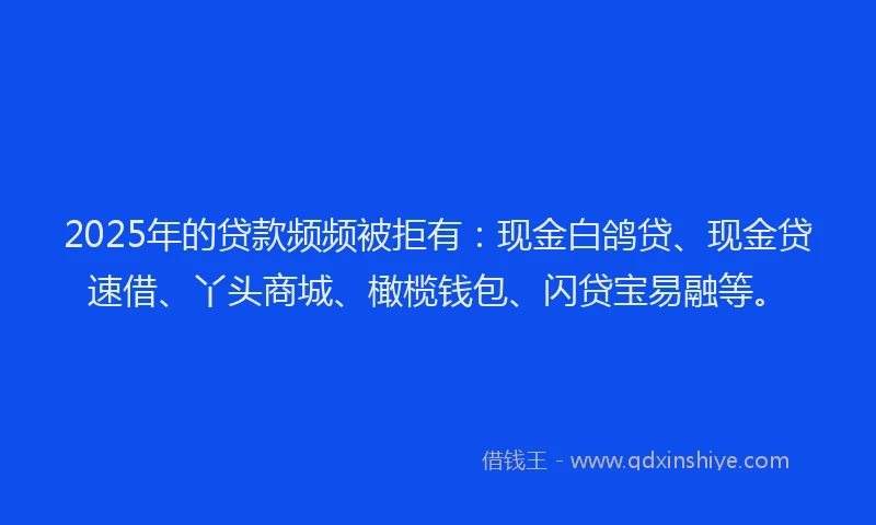 2025年的贷款频频被拒有：现金白鸽贷、现金贷速借、丫头商城、橄榄钱包、闪贷宝易融等。