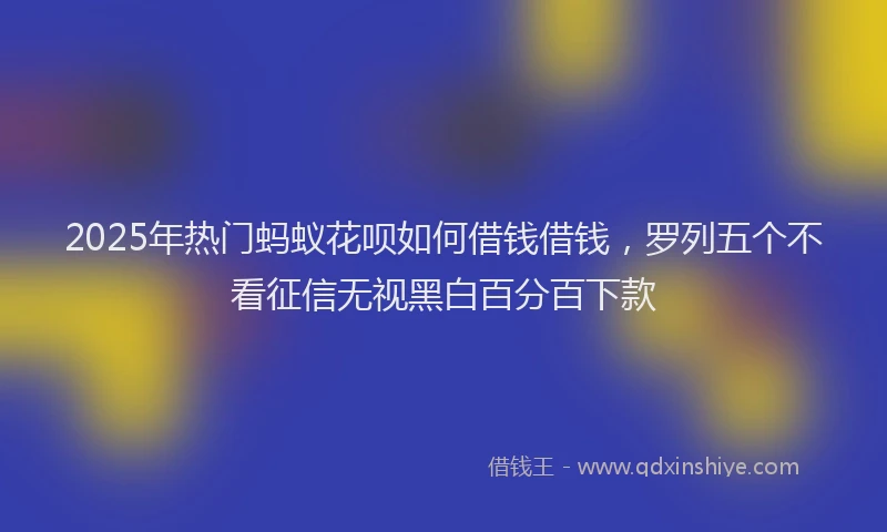 2025年热门蚂蚁花呗如何借钱借钱，罗列五个不看征信无视黑白百分百下款