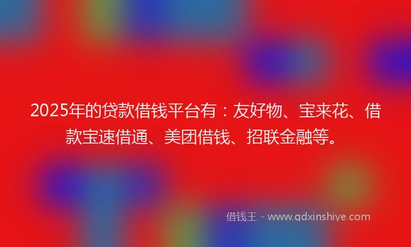 2025年的贷款借钱平台有：友好物、宝来花、借款宝速借通、美团借钱、招联金融等。