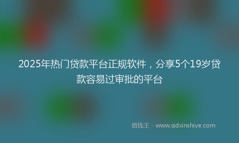 2025年热门贷款平台正规软件，分享5个19岁贷款容易过审批的平台