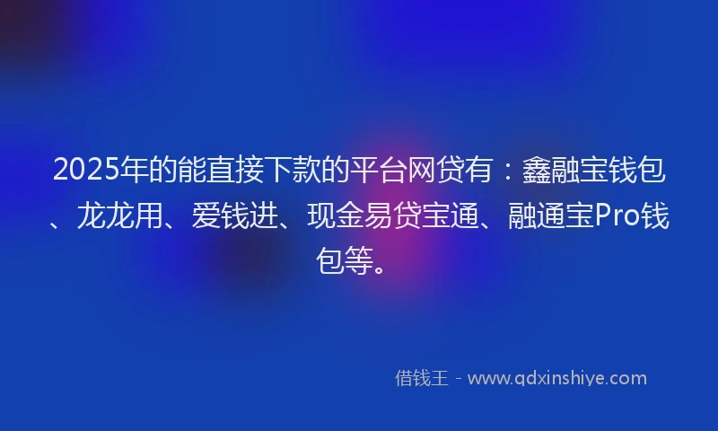 2025年的能直接下款的平台网贷有：鑫融宝钱包、龙龙用、爱钱进、现金易贷宝通、融通宝Pro钱包等。