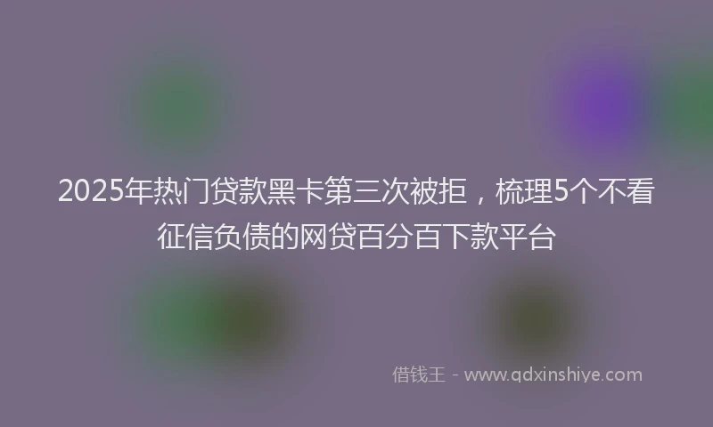 2025年热门贷款黑卡第三次被拒，梳理5个不看征信负债的网贷百分百下款平台