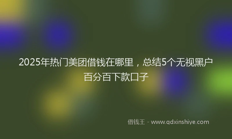 2025年热门美团借钱在哪里，总结5个无视黑户百分百下款口子