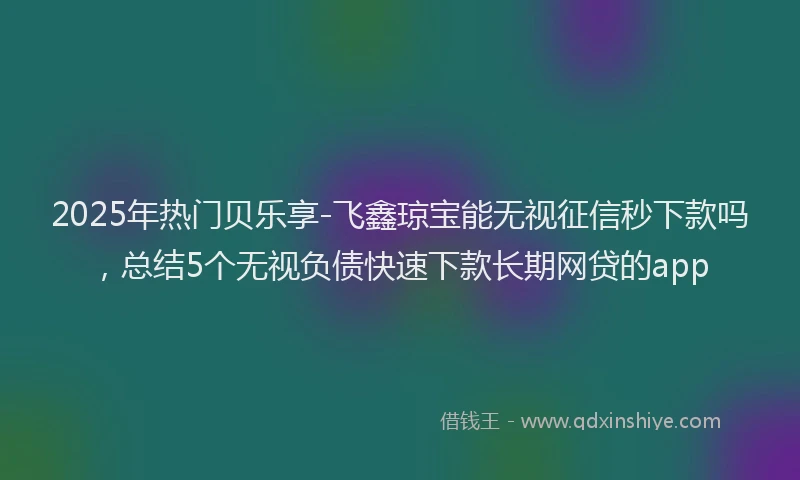 2025年热门贝乐享-飞鑫琼宝能无视征信秒下款吗，总结5个无视负债快速下款长期网贷的app