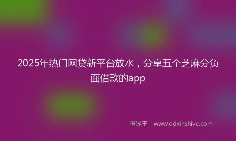 2025年热门网贷新平台放水，分享五个芝麻分负面借款的app