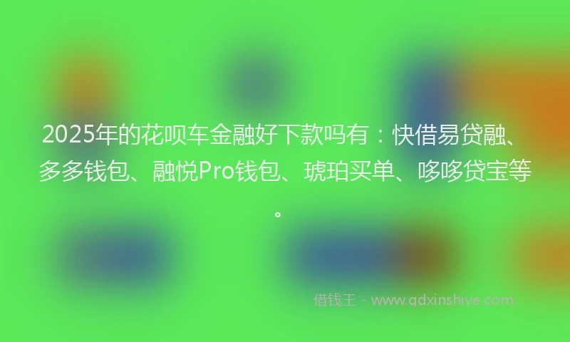 2025年的花呗车金融好下款吗有：快借易贷融、多多钱包、融悦Pro钱包、琥珀买单、哆哆贷宝等。