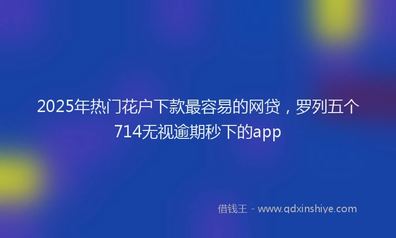 2025年热门花户下款最容易的网贷，罗列五个714无视逾期秒下的app