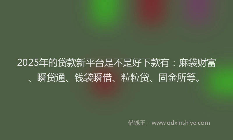 2025年的贷款新平台是不是好下款有：麻袋财富、瞬贷通、钱袋瞬借、粒粒贷、固金所等。