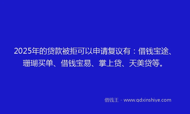 2025年的贷款被拒可以申请复议有：借钱宝途、珊瑚买单、借钱宝易、掌上贷、天美贷等。