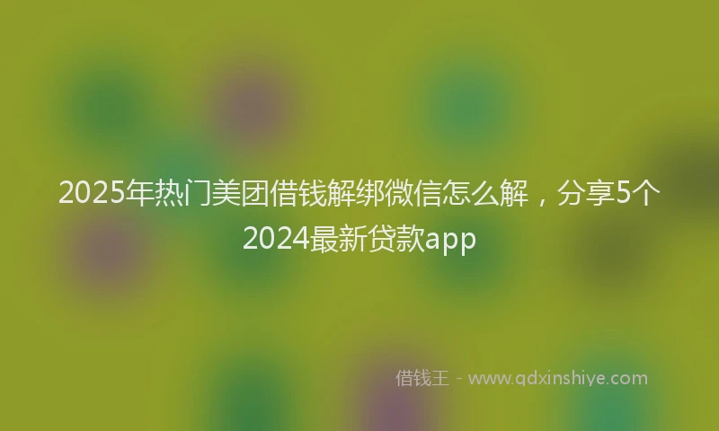 2025年热门美团借钱解绑微信怎么解，分享5个2024最新贷款app