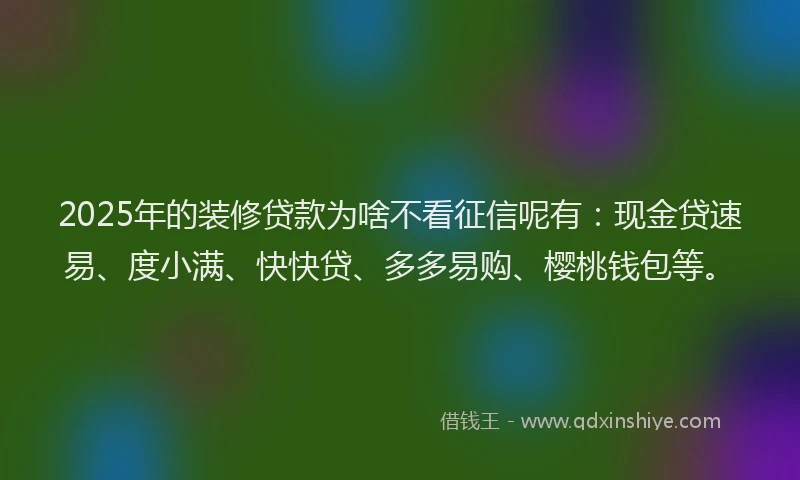 2025年的装修贷款为啥不看征信呢有：现金贷速易、度小满、快快贷、多多易购、樱桃钱包等。