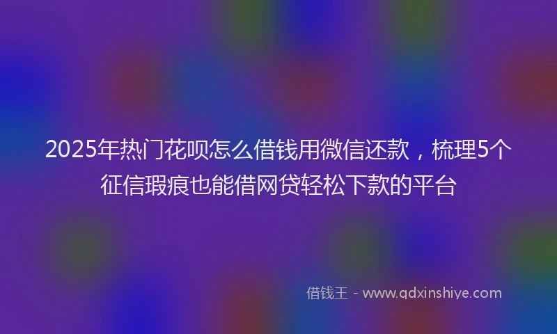 2025年热门花呗怎么借钱用微信还款，梳理5个征信瑕疵也能借网贷轻松下款的平台