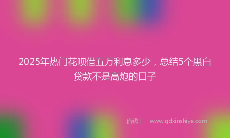 2025年热门花呗借五万利息多少，总结5个黑白贷款不是高炮的口子