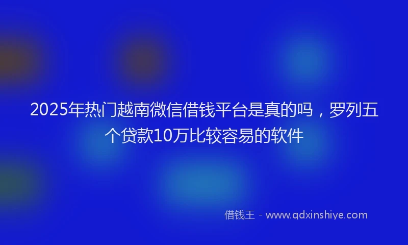 2025年热门越南微信借钱平台是真的吗，罗列五个贷款10万比较容易的软件