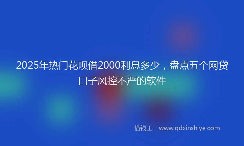 2025年热门花呗借2000利息多少，盘点五个网贷口子风控不严的软件