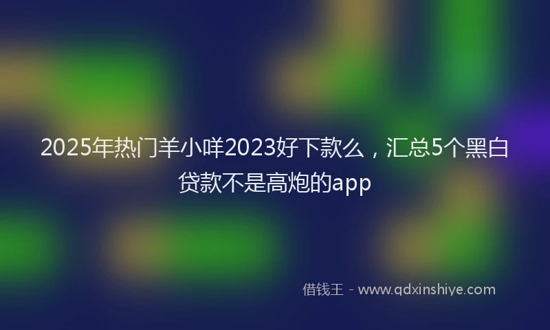 2025年热门羊小咩2023好下款么，汇总5个黑白贷款不是高炮的app