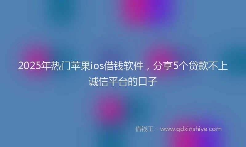 2025年热门苹果ios借钱软件，分享5个贷款不上诚信平台的口子