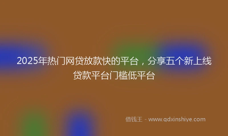 2025年热门网贷放款快的平台，分享五个新上线贷款平台门槛低平台