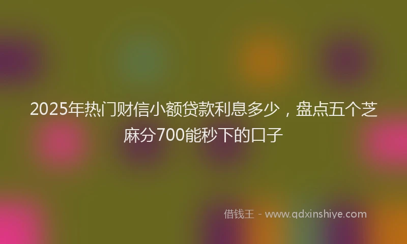 2025年热门财信小额贷款利息多少，盘点五个芝麻分700能秒下的口子