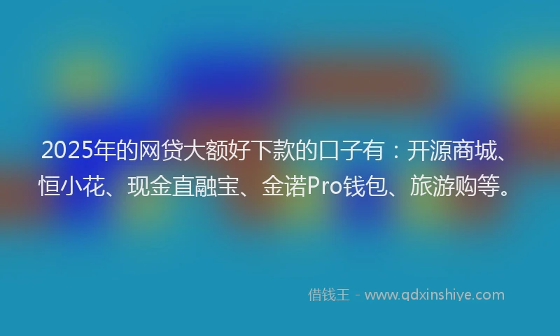 2025年的网贷大额好下款的口子有：开源商城、恒小花、现金直融宝、金诺Pro钱包、旅游购等。