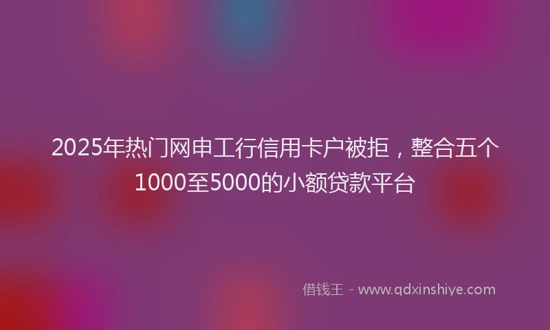 2025年热门网申工行信用卡户被拒，整合五个1000至5000的小额贷款平台