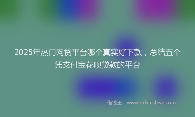 2025年热门网贷平台哪个真实好下款，总结五个凭支付宝花呗贷款的平台