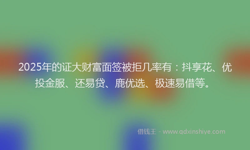 2025年的证大财富面签被拒几率有：抖享花、优投金服、还易贷、鹿优选、极速易借等。