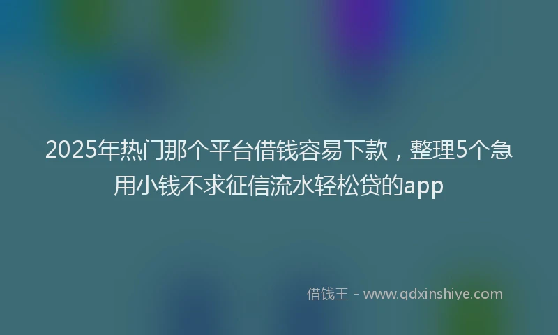 2025年热门那个平台借钱容易下款，整理5个急用小钱不求征信流水轻松贷的app