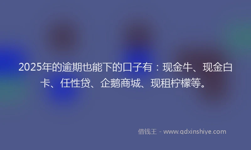 2025年的逾期也能下的口子有：现金牛、现金白卡、任性贷、企鹅商城、现租柠檬等。